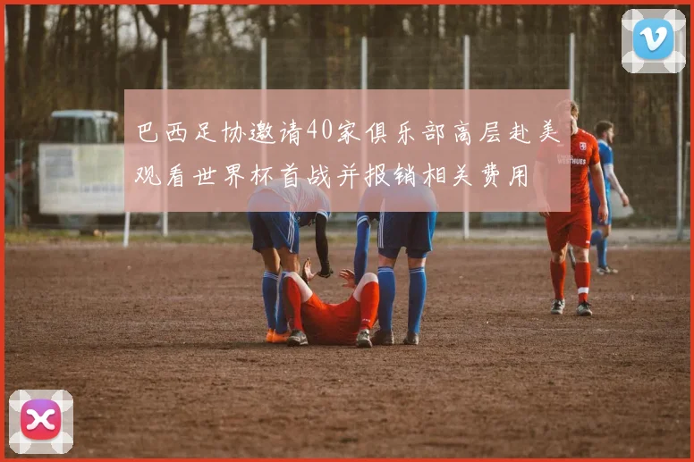 巴西足协邀请40家俱乐部高层赴美观看世界杯首战并报销相关费用