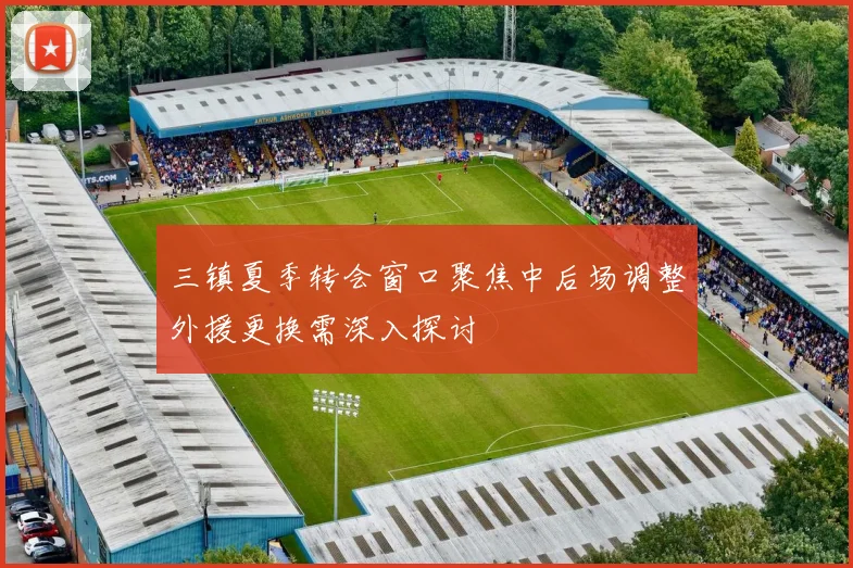 三镇夏季转会窗口聚焦中后场调整外援更换需深入探讨