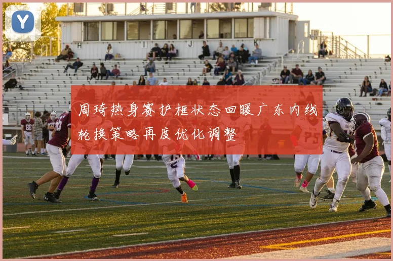 周琦热身赛护框状态回暖广东内线轮换策略再度优化调整