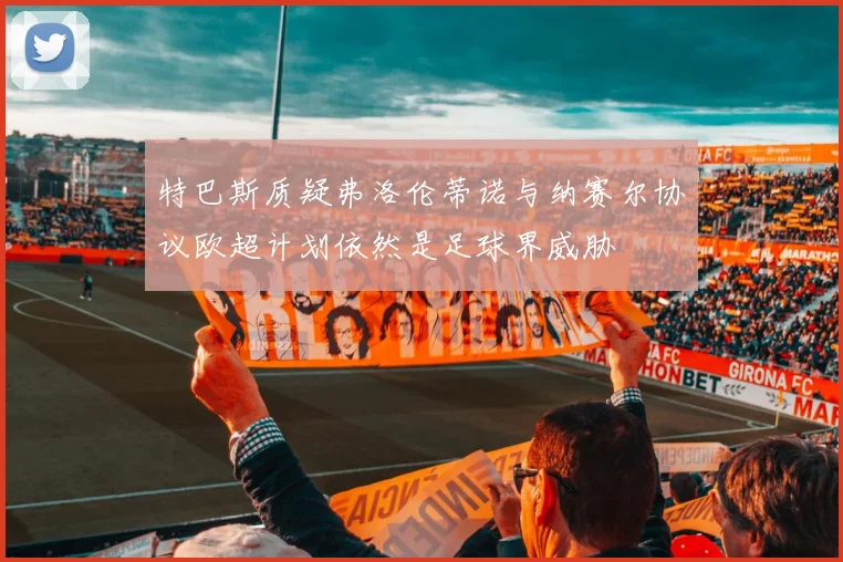 特巴斯质疑弗洛伦蒂诺与纳赛尔协议欧超计划依然是足球界威胁