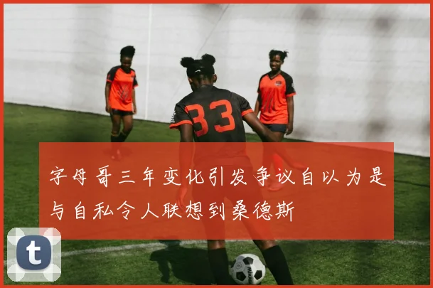 字母哥三年变化引发争议自以为是与自私令人联想到桑德斯