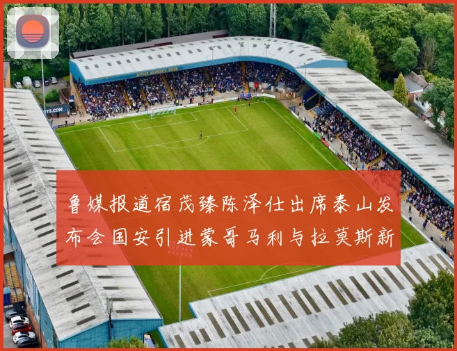 鲁媒报道宿茂臻陈泽仕出席泰山发布会国安引进蒙哥马利与拉莫斯新动态