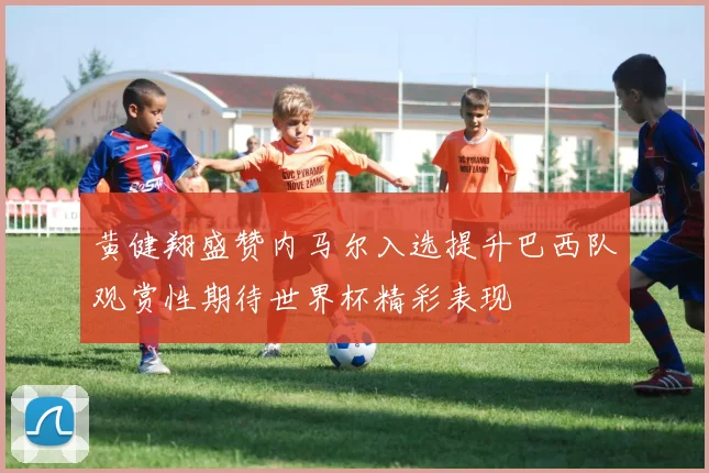 黄健翔盛赞内马尔入选提升巴西队观赏性期待世界杯精彩表现