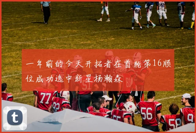 一年前的今天开拓者在首轮第16顺位成功选中新星杨瀚森