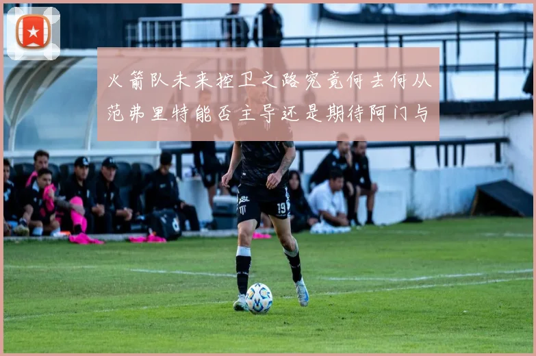 火箭队未来控卫之路究竟何去何从范弗里特能否主导还是期待阿门与谢泼德崛起