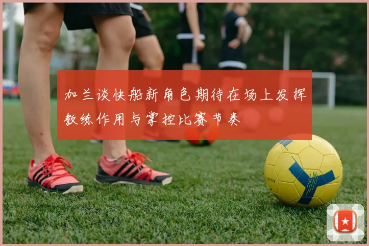 加兰谈快船新角色期待在场上发挥教练作用与掌控比赛节奏
