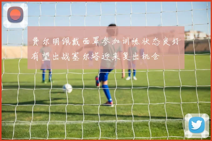 费尔明佩戴面罩参加训练状态良好有望出战塞尔塔迎来复出机会
