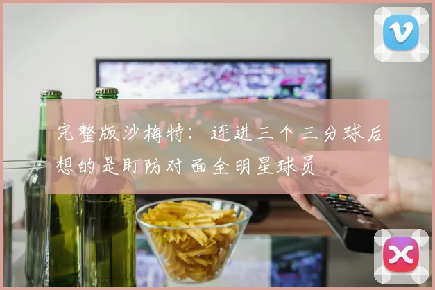 完整版沙梅特：连进三个三分球后想的是盯防对面全明星球员
