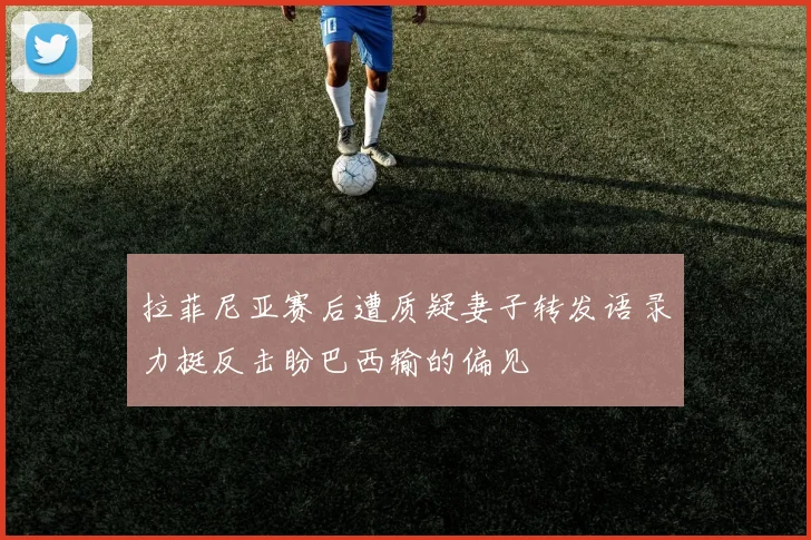 拉菲尼亚赛后遭质疑妻子转发语录力挺反击盼巴西输的偏见