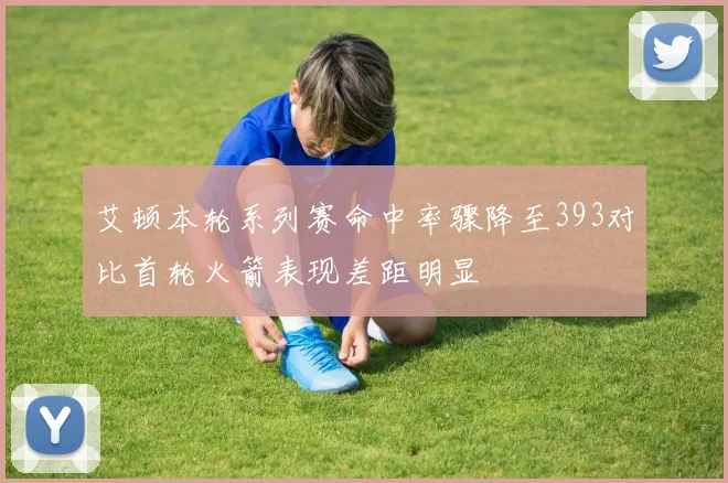 艾顿本轮系列赛命中率骤降至393对比首轮火箭表现差距明显