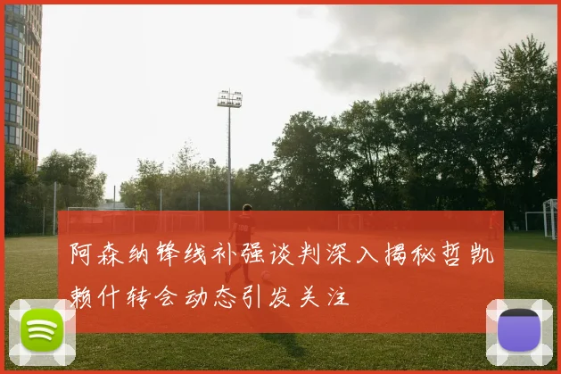 阿森纳锋线补强谈判深入揭秘哲凯赖什转会动态引发关注