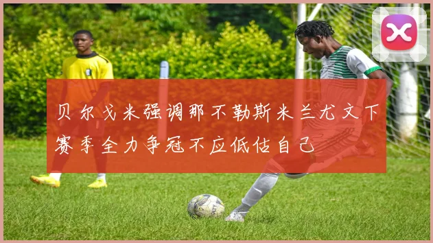 贝尔戈米强调那不勒斯米兰尤文下赛季全力争冠不应低估自己