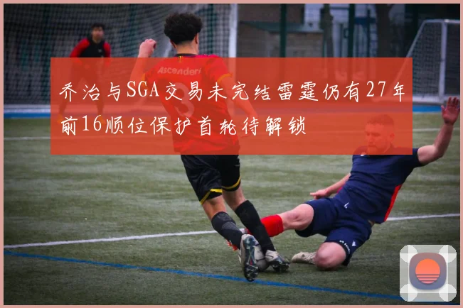 乔治与SGA交易未完结雷霆仍有27年前16顺位保护首轮待解锁