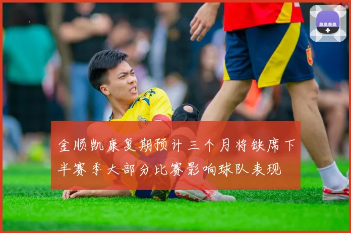 金顺凯康复期预计三个月将缺席下半赛季大部分比赛影响球队表现