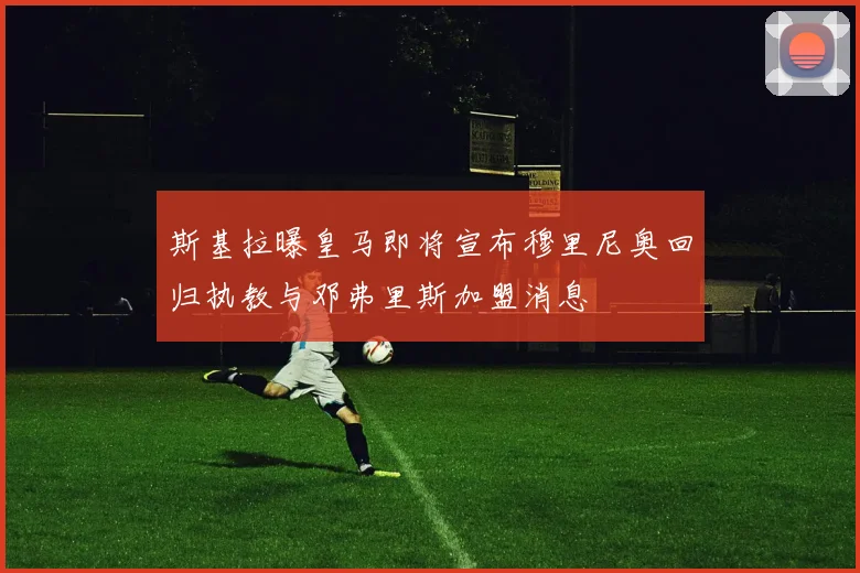 斯基拉曝皇马即将宣布穆里尼奥回归执教与邓弗里斯加盟消息
