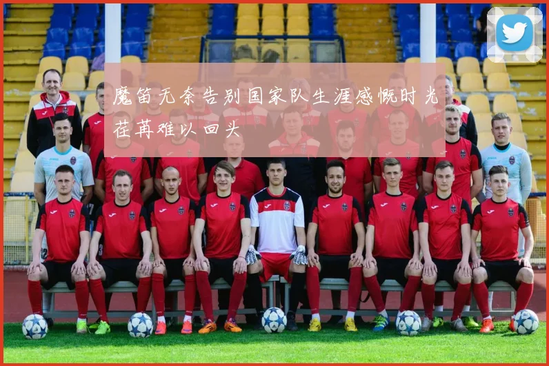 魔笛无奈告别国家队生涯感慨时光荏苒难以回头