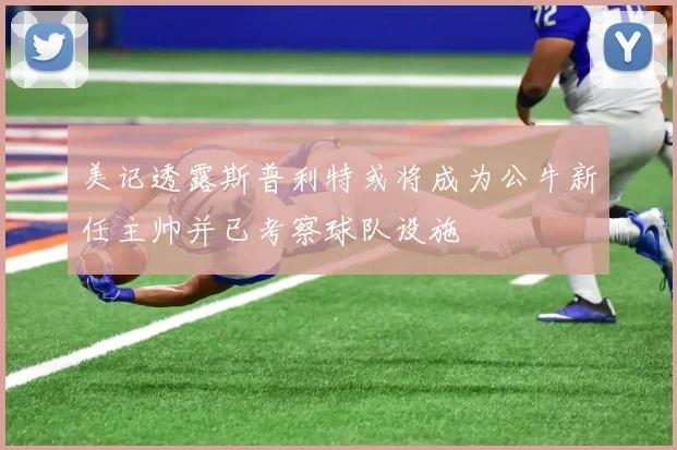 美记透露斯普利特或将成为公牛新任主帅并已考察球队设施