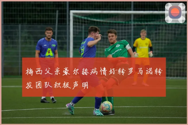 梅西父亲豪尔赫病情好转罗马诺转发团队积极声明