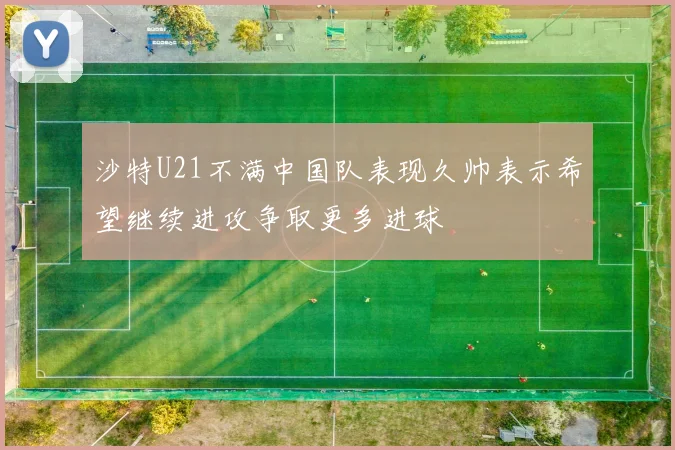 沙特U21不满中国队表现久帅表示希望继续进攻争取更多进球