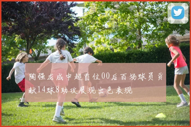 陶强龙成中超首位00后百场球员贡献14球8助攻展现出色表现