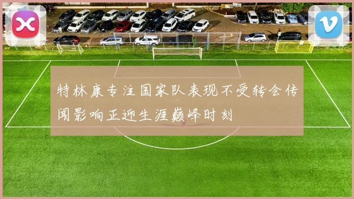 特林康专注国家队表现不受转会传闻影响正迎生涯巅峰时刻