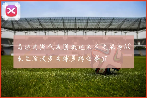 乌迪内斯代表团抵达米兰之家与AC米兰洽谈多名球员转会事宜