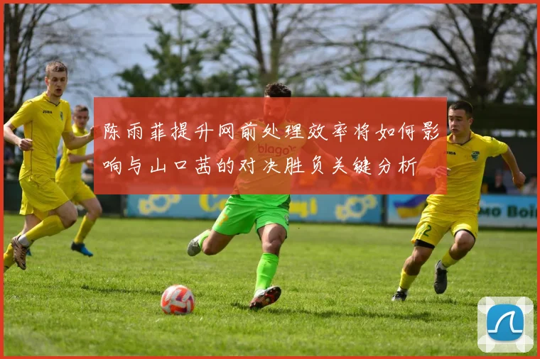 陈雨菲提升网前处理效率将如何影响与山口茜的对决胜负关键分析