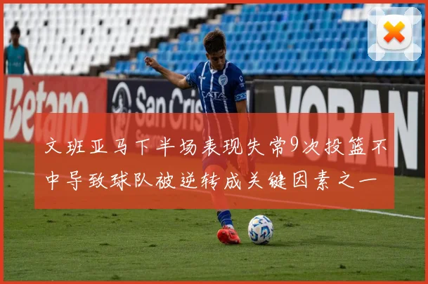 文班亚马下半场表现失常9次投篮不中导致球队被逆转成关键因素之一