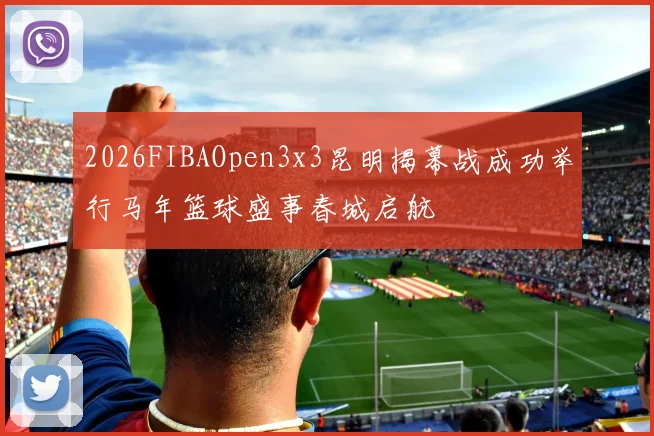 2026FIBAOpen3x3昆明揭幕战成功举行马年篮球盛事春城启航