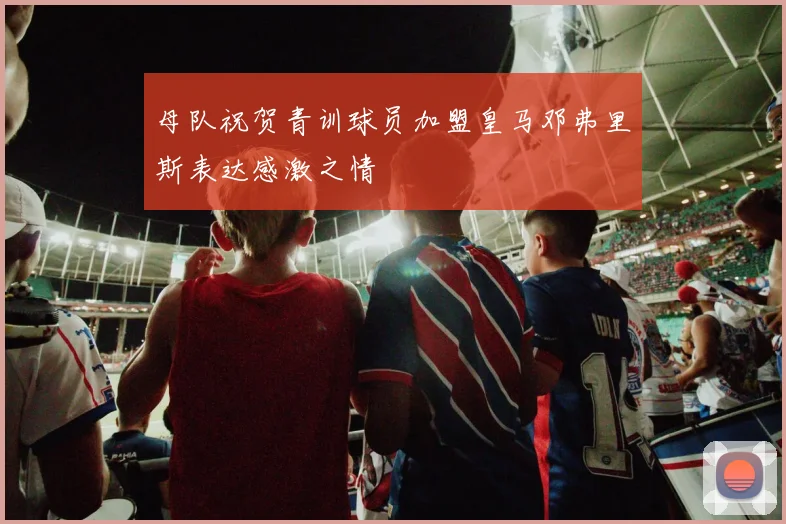 母队祝贺青训球员加盟皇马邓弗里斯表达感激之情
