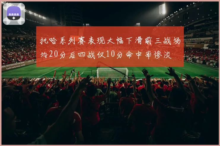 托哈系列赛表现大幅下滑前三战场均20分后四战仅10分命中率惨淡