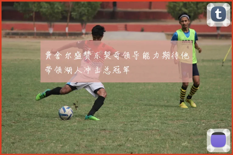 费舍尔盛赞东契奇领导能力期待他带领湖人冲击总冠军